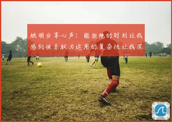 姚明分享心声：能拒绝的时刻让我感到快乐权力运用的复杂性让我深感不足