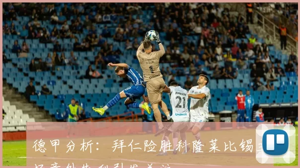 德甲分析：拜仁险胜科隆莱比锡主场意外失利引发关注