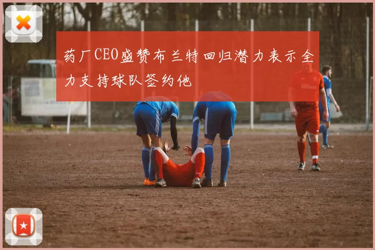 药厂CEO盛赞布兰特回归潜力表示全力支持球队签约他