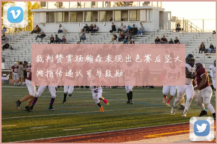 裁判赞赏杨瀚森表现出色赛后竖大拇指传递认可与鼓励