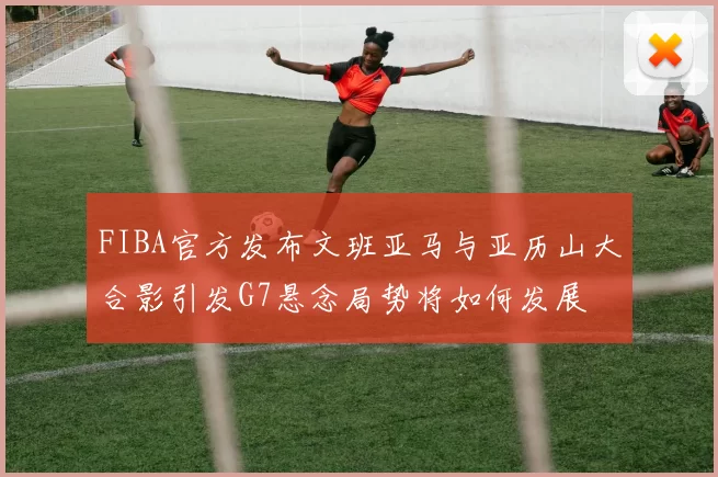 FIBA官方发布文班亚马与亚历山大合影引发G7悬念局势将如何发展