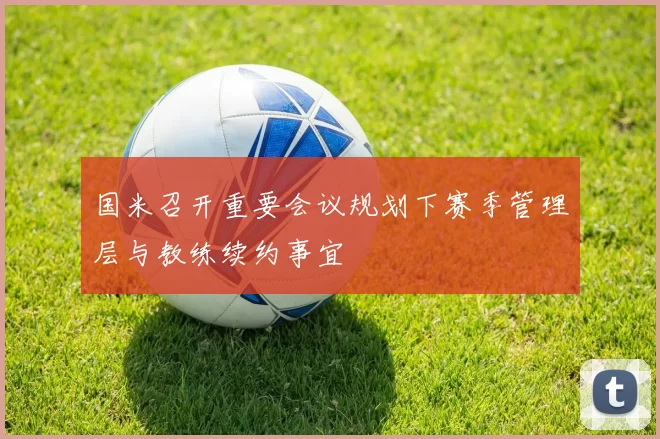 国米召开重要会议规划下赛季管理层与教练续约事宜