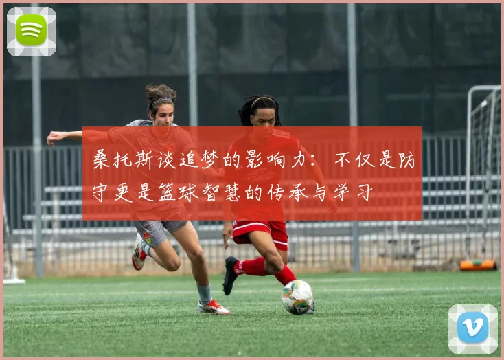 桑托斯谈追梦的影响力：不仅是防守更是篮球智慧的传承与学习