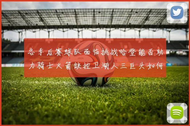 各季后赛球队面临挑战哈登能否助力骑士火箭缺控卫湖人三巨头如何共存