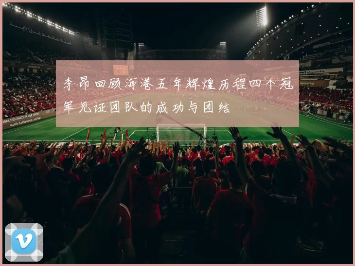 李昂回顾海港五年辉煌历程四个冠军见证团队的成功与团结
