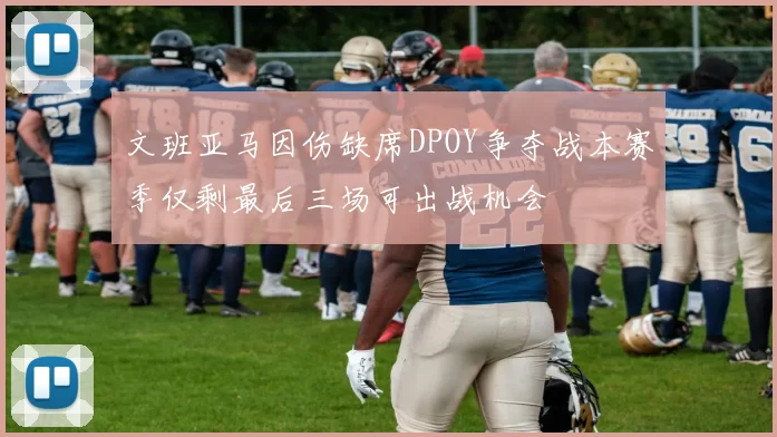 文班亚马因伤缺席DPOY争夺战本赛季仅剩最后三场可出战机会