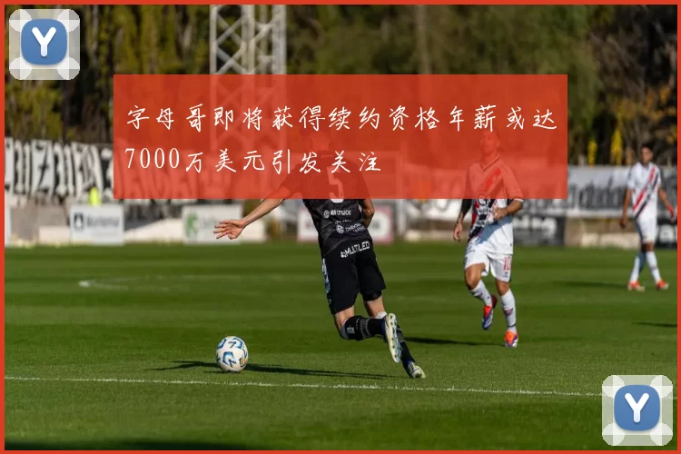 字母哥即将获得续约资格年薪或达7000万美元引发关注