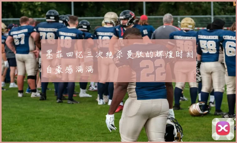 墨菲回忆三次绝杀曼联的辉煌时刻自豪感满满