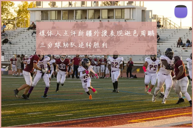 媒体人点评新疆外援表现逊色周鹏三分球助队逆转胜利