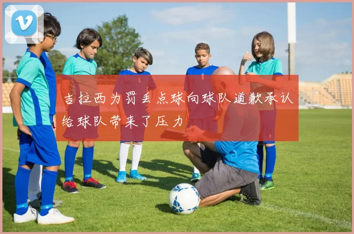 吉拉西为罚丢点球向球队道歉承认给球队带来了压力