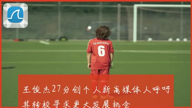 王俊杰27分创个人新高媒体人呼吁其转校寻求更大发展机会