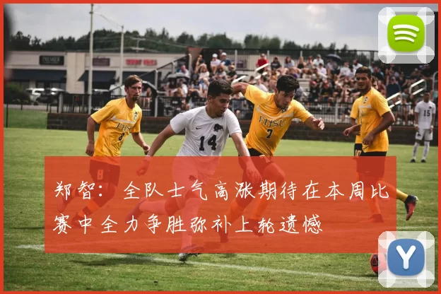 郑智：全队士气高涨期待在本周比赛中全力争胜弥补上轮遗憾