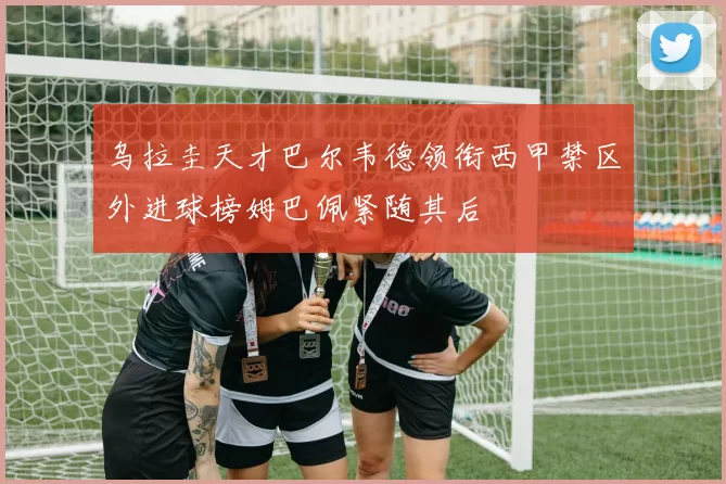 乌拉圭天才巴尔韦德领衔西甲禁区外进球榜姆巴佩紧随其后