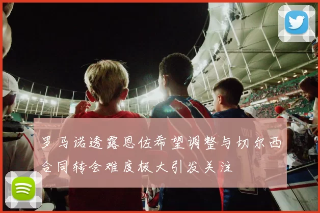 罗马诺透露恩佐希望调整与切尔西合同转会难度极大引发关注