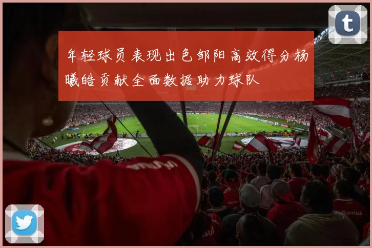 年轻球员表现出色邹阳高效得分杨曦皓贡献全面数据助力球队