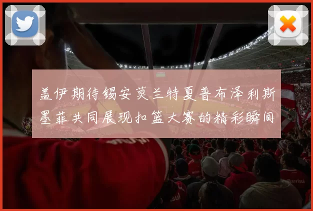 盖伊期待锡安莫兰特夏普布泽利斯墨菲共同展现扣篮大赛的精彩瞬间