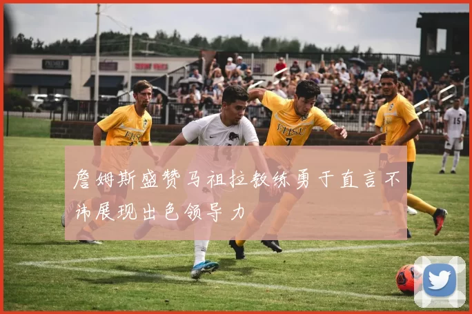 詹姆斯盛赞马祖拉教练勇于直言不讳展现出色领导力